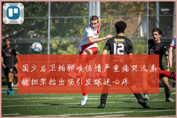国少后卫柏骅峻伤情严重痛哭流涕被担架抬出场引发球迷心疼