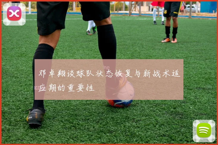 邓卓翔谈球队状态恢复与新战术适应期的重要性