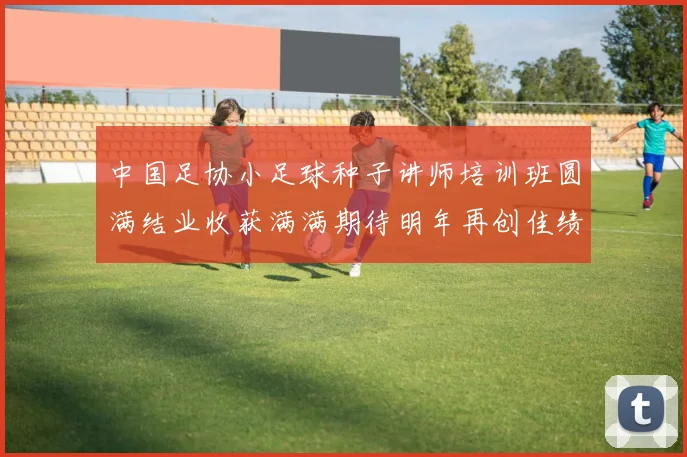 中国足协小足球种子讲师培训班圆满结业收获满满期待明年再创佳绩