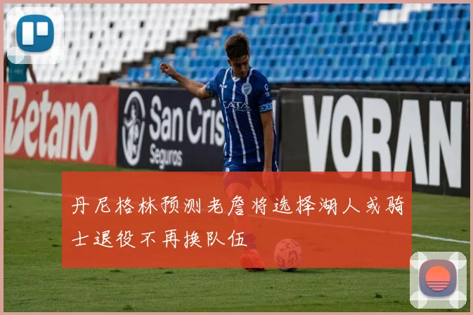 丹尼格林预测老詹将选择湖人或骑士退役不再换队伍